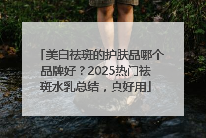 美白祛斑的护肤品哪个品牌好？2025热门祛斑水乳总结，真好用